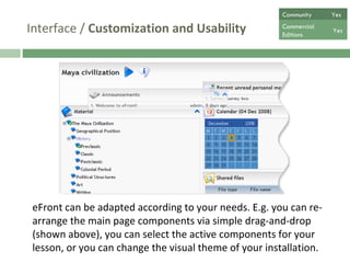 Interface /  Customization and Usability eFront can be adapted according to your needs. E.g. you can re-arrange the main page components via simple drag-and-drop (shown above), you can select the active components for your lesson, or you can change the visual theme of your installation.  Community  Yes Commercial  Editions Yes 