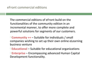 eFront commercial editions The commercial editions of eFront build on the functionalities of the community edition in an incremental manner, to offer more complete and powerful solutions for segments of our customers.  Community ++   – Suitable for individuals / small companies wishing to set up their own online eLearning business venture Educational   – Suitable for educational organizations Enterprise  – Encompassing advanced Human Capital Development functionality. 