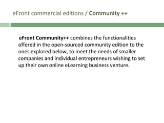 eFront commercial editions /  Community ++ eFront Community++  combines the functionalities offered in the open-sourced community edition to the ones explored below, to meet the needs of smaller companies and individual entrepreneurs wishing to set up their own online eLearning business venture. 