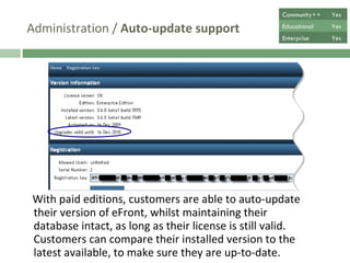 Administration /  Auto-update support With paid editions, customers are able to auto-update their version of eFront, whilst maintaining their database intact, as long as their license is still valid. Customers can compare their installed version to the latest available, to make sure they are up-to-date. Community++ Yes Educational Yes Enterprise Yes 