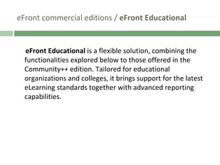 eFront commercial editions /  eFront Educational eFront Educational  is a flexible solution, combining the functionalities explored below to those offered in the Community++ edition. Tailored for educational organizations and colleges, it brings support for the latest eLearning standards together with advanced reporting capabilities.  