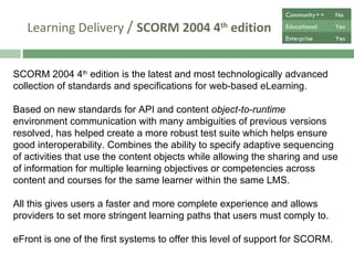 Learning Delivery  /  SCORM 2004 4 th  edition SCORM 2004 4 th  edition is the latest and most technologically advanced collection of standards and specifications for web-based eLearning.  Based on new standards for API and content  object-to-runtime  environment communication with many ambiguities of previous versions resolved, has helped create a more robust test suite which helps ensure good interoperability. Combines the ability to specify adaptive sequencing of activities that use the content objects while allowing the sharing and use of information for multiple learning objectives or competencies across content and courses for the same learner within the same LMS. All this gives users a faster and more complete experience and allows providers to set more stringent learning paths that users must comply to.  eFront is one of the first systems to offer this level of support for SCORM. Community++ No Educational Yes Enterprise Yes 