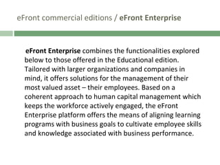 eFront commercial editions /  eFront Enterprise eFront Enterprise  combines the functionalities explored below to those offered in the Educational edition. Tailored with larger organizations and companies in mind, it offers solutions for the management of their most valued asset – their employees. Based on a coherent approach to human capital management which keeps the workforce actively engaged, the eFront Enterprise platform offers the means of aligning learning programs with business goals to cultivate employee skills and knowledge associated with business performance.  
