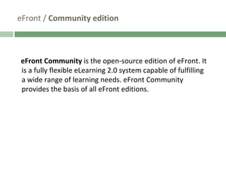 eFront /  Community edition eFront Community  is the open-source edition of eFront. It is a fully flexible eLearning 2.0 system capable of fulfilling a wide range of learning needs. eFront Community provides the basis of all eFront editions.  