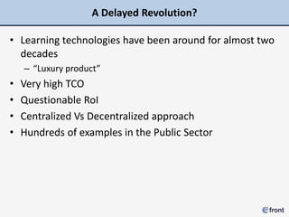A Delayed Revolution?

• Learning technologies have been around for almost two
  decades
    – “Luxury product”
•   Very high TCO
•   Questionable RoI
•   Centralized Vs Decentralized approach
•   Hundreds of examples in the Public Sector
 