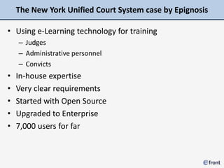 The New York Unified Court System case by Epignosis

• Using e-Learning technology for training
    – Judges
    – Administrative personnel
    – Convicts
•   In-house expertise
•   Very clear requirements
•   Started with Open Source
•   Upgraded to Enterprise
•   7,000 users for far
 