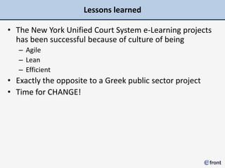 Lessons learned

• The New York Unified Court System e-Learning projects
  has been successful because of culture of being
   – Agile
   – Lean
   – Efficient
• Exactly the opposite to a Greek public sector project
• Time for CHANGE!
 