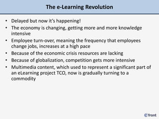 The e-Learning Revolution

• Delayed but now it’s happening!
• The economy is changing, getting more and more knowledge
  intensive
• Employee turn-over, meaning the frequency that employees
  change jobs, increases at a high pace
• Because of the economic crisis resources are lacking
• Because of globalization, competition gets more intensive
• Multimedia content, which used to represent a significant part of
  an eLearning project TCO, now is gradually turning to a
  commodity
 