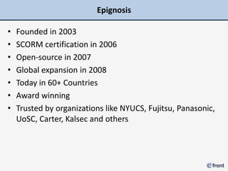 Epignosis

•   Founded in 2003
•   SCORM certification in 2006
•   Open-source in 2007
•   Global expansion in 2008
•   Today in 60+ Countries
•   Award winning
•   Trusted by organizations like NYUCS, Fujitsu, Panasonic,
    UoSC, Carter, Kalsec and others
 
