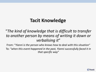 Tacit Knowledge
“The kind of knowledge that is difficult to transfer
to another person by means of writing it down or
                 verbalising it”
 From: “Yianni is the person who knows how to deal with this situation“
To: “when this event happened in the past, Yianni successfully faced it in
                            that specific way“
 