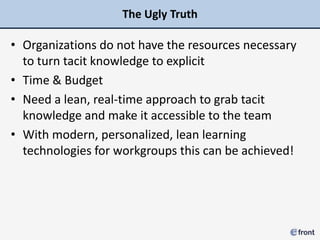 The Ugly Truth

• Organizations do not have the resources necessary
  to turn tacit knowledge to explicit
• Time & Budget
• Need a lean, real-time approach to grab tacit
  knowledge and make it accessible to the team
• With modern, personalized, lean learning
  technologies for workgroups this can be achieved!
 