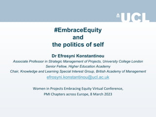 #EmbraceEquity
and
the politics of self
Dr Efrosyni Konstantinou
Associate Professor in Strategic Management of Projects, University College London
Senior Fellow, Higher Education Academy
Chair, Knowledge and Learning Special Interest Group, British Academy of Management
efrosyni.konstantinou@ucl.ac.uk
Women in Projects Embracing Equity Virtual Conference,
PMI Chapters across Europe, 8 March 2023
 