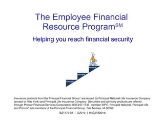 The Employee Financial   Resource Program SM Helping you reach financial security Insurance products from the Principal Financial Group   are issued by Principal National Life Insurance Company (except in New York) and Principal Life Insurance Company. Securities and advisory products are offered through Princor Financial Services Corporation, 800-247-1737, member SIPC. Principal National, Principal Life and Princor ®  are members of the Principal Financial Group, Des Moines, IA 50392. BZ1179-01  |  3/2010  |  t100218001w 