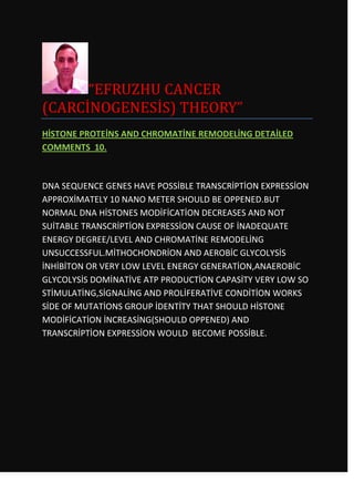 “EFRUZHU CANCER
(CARCİNOGENESİS) THEORY”
HİSTONE PROTEİNS AND CHROMATİNE REMODELİNG DETAİLED
COMMENTS 10.



DNA SEQUENCE GENES HAVE POSSİBLE TRANSCRİPTİON EXPRESSİON
APPROXİMATELY 10 NANO METER SHOULD BE OPPENED.BUT
NORMAL DNA HİSTONES MODİFİCATİON DECREASES AND NOT
SUİTABLE TRANSCRİPTİON EXPRESSİON CAUSE OF İNADEQUATE
ENERGY DEGREE/LEVEL AND CHROMATİNE REMODELİNG
UNSUCCESSFUL.MİTHOCHONDRİON AND AEROBİC GLYCOLYSİS
İNHİBİTON OR VERY LOW LEVEL ENERGY GENERATİON,ANAEROBİC
GLYCOLYSİS DOMİNATİVE ATP PRODUCTİON CAPASİTY VERY LOW SO
STİMULATİNG,SİGNALİNG AND PROLİFERATİVE CONDİTİON WORKS
SİDE OF MUTATİONS GROUP İDENTİTY THAT SHOULD HİSTONE
MODİFİCATİON İNCREASİNG(SHOULD OPPENED) AND
TRANSCRİPTİON EXPRESSİON WOULD BECOME POSSİBLE.
 