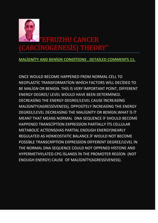 “EFRUZHU CANCER
(CARCİNOGENESİS) THEORY”
MALİGNİTY AND BENİGN CONDİTİONS . DETAİLED COMMENTS 11.



ONCE WOULD BECOME HAPPENED FROM NORMAL CELL TO
NEOPLASTİC TRANSFORMATİON WHİCH FACTORS WİLL DECİDED TO
BE MALİGN OR BENİGN. THİS İS VERY İMPORTANT POİNT, DİFFERENT
ENERGY DEGREE/ LEVEL WOULD HAVE BEEN DETERMİNED.
DECREASİNG THE ENERGY DEGREE/LEVEL CAUSE İNCREASİNG
MALİGNİTY(AGRESSİVENESS), OPPOSİTELY İNCREASİNG THE ENERGY
DEGREE/LEVEL DECREASİNG THE MALİGNİTY OR BENİGN.WHAT İS İT
MEAN? THAT MEANS NORMAL DNA SEQUENCE İF SHOULD BECOME
HAPPENED TRANSCİPTİON EXPRESSİON PARTİALLY İTS CELLULAR
METABOLİC ACTİONS(HAS PARTİAL ENOUGH ENERGY)NEARLY
REGULATED AS HOMEOSTATİC BALANCE.İF WOULD NOT BECOME
POSSİBLE TRANSCRİPTİON EXPRESSİON DİFFERENT DEGREE/LEVEL İN
THE NORMAL DNA SEQUENCE COULD NOT OPPENED HİSTONE AND
HYPERMETHYLATED CPG İSLANDS İN THE PROMOTER REGİON (NOT
ENOUGH ENERGY) CAUSE OF MALİGNİTY(AGRESSİVENESS).
 
