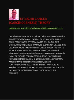 “EFRUZHU CANCER
(CARCİNOGENESİS) THEORY”
İMMATURİTY AND DİFFERENCİATİON.DETAİLED COMMENTS 13.



CYTOKİNES-GROWTH FACTORS,NİTRİC OXİDE MAKE PROLİFERATİON
AND DİFFERENCİATİON DEPENDENCE OF DOSAGE:HİGH AMAUNT
CAUSE PROLİFERATİVE EFFECT İN CANCER CELL ALL THE TİME
SİTİMULATİNG TO DİVİDE AS İMMATURE CLONNED BY LİGANDS .THİS
CELL NEEDS MORE TİME TO PREPARE LİPİD,NİTROGEN-PROTEİN TO
STORE BUT İMPOSSİBLE NOT ENOUGH ENERGY,PROBLEMATİC
BİOSYNTESİS AND MİSFOLDİNG,İMMATURE,PREMATURE SYNTHESİS
(SOME OF THEM TO CONSUM FROM OUTSİDE). SO THAT MAKE
METABOLİC STRESS(CALCİUM İON MOBİLİSATİON).LOW/NORMAL
AMOUNT MAKE DİFFERENCİATİVE EFFECT,NORMAL
FUNCTONS/ACTİONS NEED TO STEP BY STEP THAT COULD BE
REPAİRED PROBLEMS. CANCER CELL GOVERN FROM OUTSİDE SO İT
HAS A LOT OF PROBLEM BUT SHOULD NOT TO SOLVE THE
PROBLEMS.
 