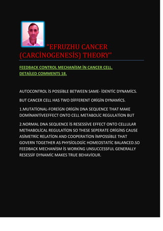 “EFRUZHU CANCER
(CARCİNOGENESİS) THEORY”
FEEDBACK CONTROL MECHANİSM İN CANCER CELL.
DETAİLED COMMENTS 18.



AUTOCONTROL İS POSSİBLE BETWEEN SAME- İDENTİC DYNAMİCS.

BUT CANCER CELL HAS TWO DİFFERENT ORİGİN DYNAMİCS.

1.MUTATİONAL-FOREİGN ORİGİN DNA SEQUENCE THAT MAKE
DOMİNANTİVEEFFECT ONTO CELL METABOLİC REGULATİON BUT

2.NORMAL DNA SEQUENCE İS RESESSİVE EFFECT ONTO CELLULAR
METHABOLİCAL REGULATİON SO THESE SEPERATE ORİGİNS CAUSE
ASİMETRİC RELATİON AND COOPERATİON İMPOSSİBLE THAT
GOVERN TOGETHER AS PHYSİOLOGİC HOMEOSTATİC BALANCED.SO
FEEDBACK MECHANİSM İS WORKİNG UNSUCCESSFUL GENERALLY
RESESSİF DYNAMİC MAKES TRUE BEHAVİOUR.
 