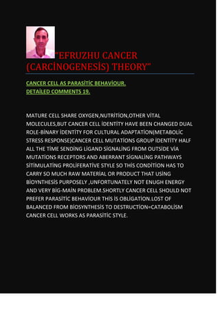 “EFRUZHU CANCER
(CARCİNOGENESİS) THEORY”
CANCER CELL AS PARASİTİC BEHAVİOUR.
DETAİLED COMMENTS 19.



MATURE CELL SHARE OXYGEN,NUTRİTİON,OTHER VİTAL
MOLECULES,BUT CANCER CELL İDENTİTY HAVE BEEN CHANGED DUAL
ROLE-BİNARY İDENTİTY FOR CULTURAL ADAPTATİON(METABOLİC
STRESS RESPONSE)CANCER CELL MUTATİONS GROUP İDENTİTY HALF
ALL THE TİME SENDİNG LİGAND SİGNALİNG FROM OUTSİDE VİA
MUTATİONS RECEPTORS AND ABERRANT SİGNALİNG PATHWAYS
SİTİMULATİNG PROLİFERATİVE STYLE SO THİS CONDİTİON HAS TO
CARRY SO MUCH RAW MATERİAL OR PRODUCT THAT USİNG
BİOYNTHESİS PURPOSELY ,UNFORTUNATELY NOT ENUGH ENERGY
AND VERY BİG-MAİN PROBLEM.SHORTLY CANCER CELL SHOULD NOT
PREFER PARASİTİC BEHAVİOUR THİS İS OBLİGATİON.LOST OF
BALANCED FROM BİOSYNTHESİS TO DESTRUCTİON=CATABOLİSM
CANCER CELL WORKS AS PARASİTİC STYLE.
 