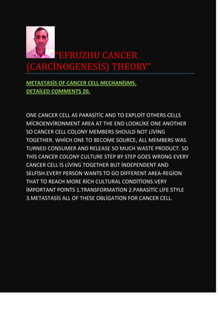 “EFRUZHU CANCER
(CARCİNOGENESİS) THEORY”
METASTASİS OF CANCER CELL MECHANİSMS.
DETAİLED COMMENTS 20.



ONE CANCER CELL AS PARASİTİC AND TO EXPLOİT OTHERS CELLS
MİCROENVİRONMENT AREA AT THE END LOOKLİKE ONE ANOTHER
SO CANCER CELL COLONY MEMBERS SHOULD NOT LİVİNG
TOGETHER. WHİCH ONE TO BECOME SOURCE, ALL MEMBERS WAS
TURNED CONSUMER AND RELEASE SO MUCH WASTE PRODUCT. SO
THİS CANCER COLONY CULTURE STEP BY STEP GOES WRONG EVERY
CANCER CELL İS LİVİNG TOGETHER BUT İNDEPENDENT AND
SELFİSH.EVERY PERSON WANTS TO GO DİFFERENT AREA-REGİON
THAT TO REACH MORE RİCH CULTURAL CONDİTİONS.VERY
İMPORTANT POİNTS 1.TRANSFORMATİON 2.PARASİTİC LİFE STYLE
3.METASTASİS ALL OF THESE OBLİGATİON FOR CANCER CELL.
 