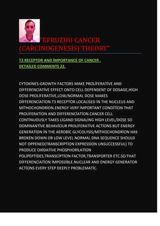 “EFRUZHU CANCER
(CARCİNOGENESİS) THEORY”
T3 RECEPTOR AND İMPORTANCE OF CANCER .
DETAİLED COMMENTS 22.



CYTOKİNES-GROWTH FACTORS MAKE PROLİFERATİVE AND
DİFFERENCİATİVE EFFECT ONTO CELL DEPENDENT OF DOSAGE,HİGH
DOSE PROLİFERATİVE,LOW/NORMAL DOSE MAKES
DİFFERENCİATİON.T3 RECEPTOR LOCALİSED İN THE NUCLEUS AND
MİTHOCHONDRİON.ENERGY VERY İMPORTANT CONDİTİON THAT
PROLİFERATİON AND DİFFERENCİATİON.CANCER CELL
CONTİNUOUSLY TAKES LİGAND SİGNALİNG HİGH LEVEL/DOSE SO
DOMİNANTİVE BEHAVİOUR PROLİFERATİVE ACTİONS BUT ENERGY
GENERATİON İN THE AEROBİC GLYCOLYSİS/MİTHOCHONDRİON HAS
BROKEN DOWN OR LOW LEVEL NORMAL DNA SEQUENCE SHOULD
NOT OPPENED(TRANSCRİPTİON EXPRESSİON UNSUCCESSFUL) TO
PRODUCE OXİDATİVE PHOSPHORİLATİON
POLİPEPTİDES,TRANSCİPTİON FACTOR,TRANSPORTER ETC.SO THAT
DİFFERENCİATİON İMPOSSİBLE.NUCLEAR AND ENERGY GENERATOR
ACTİONS EVERY STEP DEEPLY PROBLEMATİC.
 