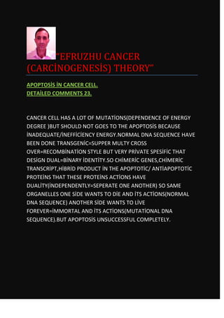 “EFRUZHU CANCER
(CARCİNOGENESİS) THEORY”
APOPTOSİS İN CANCER CELL.
DETAİLED COMMENTS 23.



CANCER CELL HAS A LOT OF MUTATİONS(DEPENDENCE OF ENERGY
DEGREE )BUT SHOULD NOT GOES TO THE APOPTOSİS BECAUSE
İNADEQUATE/İNEFFİCİENCY ENERGY.NORMAL DNA SEQUENCE HAVE
BEEN DONE TRANSGENİC=SUPPER MULTY CROSS
OVER=RECOMBİNATİON STYLE BUT VERY PRİVATE SPESİFİC THAT
DESİGN DUAL=BİNARY İDENTİTY.SO CHİMERİC GENES,CHİMERİC
TRANSCRİPT,HİBRİD PRODUCT İN THE APOPTOTİC/ ANTİAPOPTOTİC
PROTEİNS THAT THESE PROTEİNS ACTİONS HAVE
DUALİTY(İNDEPENDENTLY=SEPERATE ONE ANOTHER) SO SAME
ORGANELLES ONE SİDE WANTS TO DİE AND İTS ACTİONS(NORMAL
DNA SEQUENCE) ANOTHER SİDE WANTS TO LİVE
FOREVER=İMMORTAL AND İTS ACTİONS(MUTATİONAL DNA
SEQUENCE).BUT APOPTOSİS UNSUCCESSFUL COMPLETELY.
 