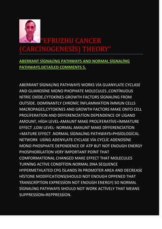 “EFRUZHU CANCER
(CARCİNOGENESİS) THEORY”
ABERRANT SİGNALİNG PATHWAYS AND NORMAL SİGNALİNG
PATHWAYS.DETAİLED COMMENTS 5.



ABERRANT SİGNALİNG PATHWAYS WORKS VİA GUANYLATE CYCLASE
AND GUANOSİNE MONO PHOPHATE MOLECULES ,CONTİNUOUS
NİTRİC OXİDE,CYTOKİNES-GROWTH FACTORS SİGNALİNG FROM
OUTSİDE. DOMİNANTLY CHRONİC İNFLAMMATİON İMMUN CELLS
MACROPAGES,CYTOKİNES AND GROWTH FACTORS MAKE ONTO CELL
PROLİFERATİON AND DİFFERENCİATİON DEPENDENCE OF LİGAND
AMOUNT, HİGH LEVEL-AMAUNT MAKE PROLİFERATİVE=İMMATURE
EFFECT ,LOW LEVEL- NORMAL AMAUNT MAKE DİFFERENCİATİON
=MATURE EFFECT .NORMAL SİGNALİNG PATHWAYS=PHSİOLOGİCAL
NETWORK USİNG ADENYLATE CYCLASE VİA CYCLİC ADENOSİNE
MONO PHOSPHATE DEPENDENCE OF ATP BUT NOT ENOUGH ENERGY
PHOSPHORİLATİON VERY İMPORTANT POİNT THAT
COMFORMATİONAL CHANGED MAKE EFFECT THAT MOLECULES
TURNİNG ACTİVE CONDİTİON.NORMAL DNA SEQUENCE
HYPERMETHLATED CPG İSLANDS İN PROMOTER AREA AND DECREASE
HİSTONE MODİFİCATİONS(SHOULD NOT ENOUGH OPPENED THAT
TRANSCRİPTİON EXPRESSİON NOT ENOUGH ENERGY) SO NORMAL
SİGNALİNG PATHWAYS SHOULD NOT WORK ACTİVELY THAT MEANS
SUPPRESSİON=REPPRESSİON.
 