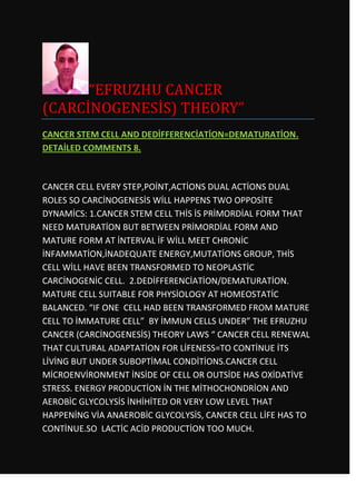 “EFRUZHU CANCER
(CARCİNOGENESİS) THEORY”
CANCER STEM CELL AND DEDİFFERENCİATİON=DEMATURATİON.
DETAİLED COMMENTS 8.



CANCER CELL EVERY STEP,POİNT,ACTİONS DUAL ACTİONS DUAL
ROLES SO CARCİNOGENESİS WİLL HAPPENS TWO OPPOSİTE
DYNAMİCS: 1.CANCER STEM CELL THİS İS PRİMORDİAL FORM THAT
NEED MATURATİON BUT BETWEEN PRİMORDİAL FORM AND
MATURE FORM AT İNTERVAL İF WİLL MEET CHRONİC
İNFAMMATİON,İNADEQUATE ENERGY,MUTATİONS GROUP, THİS
CELL WİLL HAVE BEEN TRANSFORMED TO NEOPLASTİC
CARCİNOGENİC CELL. 2.DEDİFFERENCİATİON/DEMATURATİON.
MATURE CELL SUITABLE FOR PHYSİOLOGY AT HOMEOSTATİC
BALANCED. “IF ONE CELL HAD BEEN TRANSFORMED FROM MATURE
CELL TO İMMATURE CELL” BY İMMUN CELLS UNDER” THE EFRUZHU
CANCER (CARCİNOGENESİS) THEORY LAWS “ CANCER CELL RENEWAL
THAT CULTURAL ADAPTATİON FOR LİFENESS=TO CONTİNUE İTS
LİVİNG BUT UNDER SUBOPTİMAL CONDİTİONS.CANCER CELL
MİCROENVİRONMENT İNSİDE OF CELL OR OUTSİDE HAS OXİDATİVE
STRESS. ENERGY PRODUCTİON İN THE MİTHOCHONDRİON AND
AEROBİC GLYCOLYSİS İNHİHİTED OR VERY LOW LEVEL THAT
HAPPENİNG VİA ANAEROBİC GLYCOLYSİS, CANCER CELL LİFE HAS TO
CONTİNUE.SO LACTİC ACİD PRODUCTİON TOO MUCH.
 