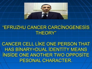 ““EFRUZHU CANCER CARCİNOGENESİSEFRUZHU CANCER CARCİNOGENESİS
THEORY”THEORY”
CANCER CELL LİKE ONE PERSON THATCANCER CELL LİKE ONE PERSON THAT
HAS BİNARY=DUAL İDENTİTY MEANSHAS BİNARY=DUAL İDENTİTY MEANS
İNSİDE ONE ANOTHER TWO OPPOSİTEİNSİDE ONE ANOTHER TWO OPPOSİTE
PESONAL CHARACTER.PESONAL CHARACTER.
 