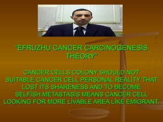 ““EFRUZHU CANCER CARCİNOGENESİSEFRUZHU CANCER CARCİNOGENESİS
THEORY”THEORY”
CANCER CELLS COLONY SHOULD NOTCANCER CELLS COLONY SHOULD NOT
SUİTABLE CANCER CELL PERSONAL REALİTY THATSUİTABLE CANCER CELL PERSONAL REALİTY THAT
LOST İTS SHARENESS AND TO BECOMELOST İTS SHARENESS AND TO BECOME
SELFİSH.METASTASİS MEANS CANCER CELLSELFİSH.METASTASİS MEANS CANCER CELL
LOOKİNG FOR MORE LİVABLE AREA LİKE EMİGRANT.LOOKİNG FOR MORE LİVABLE AREA LİKE EMİGRANT.
 