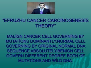 “EFRUZHU CANCER CARCİNOGENESİS
            THEORY”

 MALİGN CANCER CELL GOVERNİNG BY
 MUTATİONS DOMİNANTLY.NORMAL CELL
 GOVERNİNG BY ORİGİNAL NORMAL DNA
 SEQUENCE ABSOLUTELY.BENİGN CELL
 GOVERN DİFFERENT DEGREE BOTH OF
      MUTATİONS AND WİLD DNA.
 