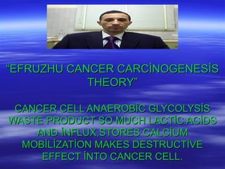 ““EFRUZHU CANCER CARCİNOGENESİSEFRUZHU CANCER CARCİNOGENESİS
THEORY”THEORY”
CANCER CELL ANAEROBİC GLYCOLYSİSCANCER CELL ANAEROBİC GLYCOLYSİS
WASTE PRODUCT SO MUCH LACTİC ACİDSWASTE PRODUCT SO MUCH LACTİC ACİDS
AND İNFLUX,STORES CALCİUMAND İNFLUX,STORES CALCİUM
MOBİLİZATİON MAKES DESTRUCTİVEMOBİLİZATİON MAKES DESTRUCTİVE
EFFECT İNTO CANCER CELL.EFFECT İNTO CANCER CELL.
 
