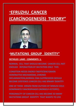 “EFRUZHU CANCER
(CARCİNOGENESİS) THEORY”




“MUTATİONS         GROUP İDENTİTY”
DETAİLED LAWS COMMENTS 1.
NORMAL CELL THAT SHOULD BECOME CANCER CELL NOT
ENOUGH İNTERACTİON BY MUTATİON ONLY THİS
CONDİTİON NEEDS ENERGY İNEFFİCİENCY(MAİN
DOMİNATİVE MECHANİSM) ,CHRONİC
İNFLAMMATİON,NORMAL DNA SUPPRESSİON WOULD
BECOME EXİSTENCE.CANCER CELL HAS BİNARY İDENTİTY
ONE OF THEM ORİGİN FROM OUTSİDE BY İMMUN CEELS
DOMİNANTLY MACROPHAGES (NONSELF=ECTOPİC).
PERSONALİTY OF CANCER CELL HAS BECOME SO MANY
MUTATİONS GROUP İDENTİTY THAT WANTS TO LİVE
 