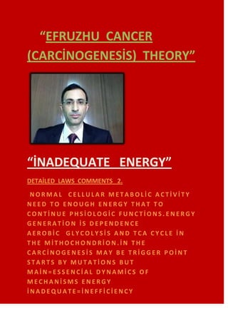 “EFRUZHU CANCER
(CARCİNOGENESİS) THEORY”




“İNADEQUATE ENERGY”
DETAİLED LAWS COMMENTS 2.
 NORMAL CELLULAR METABOLİC ACTİVİTY
NEED TO ENOUGH ENERGY THAT TO
CONTİNUE PHSİOLOGİC FUNCTİONS.ENERGY
GENERATİON İS DEPENDENCE
AEROBİC GLYCOLYSİS AND TCA CYCLE İN
THE MİTHOCHONDRİON.İN THE
CARCİNOGENESİS MAY BE TRİGGER POİNT
STARTS BY MUTATİONS BUT
MAİN=ESSENCİAL DYNAMİCS OF
MECHANİSMS ENERGY
İNADEQUATE=İNEFFİCİENCY
 