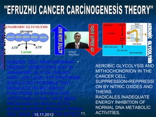..CANCER CELL MAİN-DOMİNANT
ENERGY GENERATİNG WAY İS
ANAEROBİC GLYCOLYSİS BUT
VERY LOW LEVEL ATP SYNTHESİS
SHOULD NOT POSSİBLE THAT
REGULATE İTS METABOLİC
FUNCTİONS AS PHYSİOLOGİC.
ADDİTİONALLY WİLL HAVE BEEN
PRODUCED SO MUCH LACTİC
ACİDS AS WASTE PRODUCT WHİCH
WİLL MADE DESTRUCTİVE EFFECT.
AEROBİC GLYCOLYSİS AND
MİTHOCHONDRİON İN THE
CANCER CELL
SUPPRESSİON=REPPRESSİ
ON BY NİTRİC OXİDES AND
THEİRS
RADİCALES.İNADEQUATE
ENERGY İNHİBİTİON OF
NORMAL DNA METABOLİC
ACTİVİTİES.
EFRUZ
ASİLOĞLU
11.15.11.2012
 