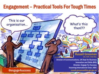 Engagement – Practical Tools For Tough Times

Russell Grossman
Russell Grossman
ABC, FCIPR , FCIM, FRSA,

DipPR(CAM), ABC, FCIM, FRSA, MCIPR

###@engage4success

Director of Communications, UK Dept for Business
Innovation and Skills (BIS)
Director of Communications,
Director, Engage For Success
Department for Business, Innovation and Skills (BIS)
Incoming International Chair, IABC
russell.grossman@bis.gsi.gov.uk
russell.grossman@bis.gov.uk

 