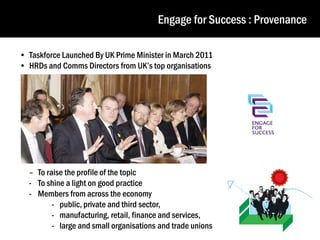 Engage for Success : Provenance
• Taskforce Launched By UK Prime Minister in March 2011
• HRDs and Comms Directors from UK’s top organisations

– To raise the profile of the topic
- To shine a light on good practice
- Members from across the economy
- public, private and third sector,
- manufacturing, retail, finance and services,
- large and small organisations and trade unions

 