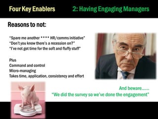 Four Key Enablers

2: Having Engaging Managers

Reasons to not:
“Spare me another **** HR/comms initiative”
“Don’t you know there’s a recession on?”
“I’ve not got time for the soft and fluffy stuff”
Plus
Command and control
Micro-managing
Takes time, application, consistency and effort

And beware……
“We did the survey so we’ve done the engagement”

26

 