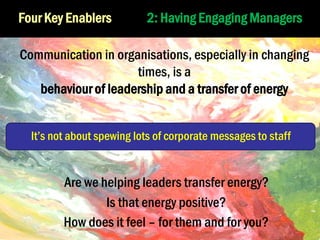 Four Key Enablers

2: Having Engaging Managers

Communication in organisations, especially in changing
times, is a
behaviour of leadership and a transfer of energy
It’s not about spewing lots of corporate messages to staff

Are we helping leaders transfer energy?
Is that energy positive?
How does it feel – for them and for you?

 
