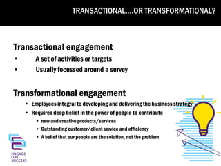TRANSACTIONAL….OR TRANSFORMATIONAL?

Transactional or transformational?
Transactional engagement
•
•

A set of activities or targets
Usually focussed around a survey

Transformational engagement
• Employees integral to developing and delivering the business strategy
• Requires deep belief in the power of people to contribute
• new and creative products/services
• Outstanding customer/client service and efficiency
• A belief that our people are the solution, not the problem

 