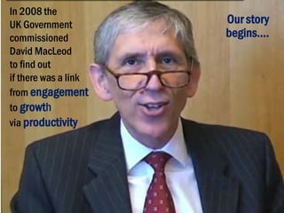 In 2008 the
UK Government
commissioned
David MacLeod
to find out
if there was a link
from engagement
to growth
via productivity

Our story
begins….

 