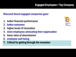 Engaged Employees = Top Company
MacLeod found engaged companies gave:
1.
2.
3.
4.
5.
6.
7.

better financial performance
better outcomes
higher levels of innovation
more employees advocating their organisation
lower rates of absenteeism
employee well-being
Critical for getting through the recession

 