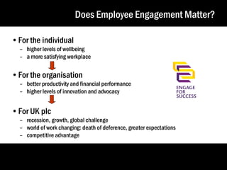 Does Employee Engagement Matter?
•For the individual

– higher levels of wellbeing
– a more satisfying workplace

•For the organisation

– better productivity and financial performance
– higher levels of innovation and advocacy

•For UK plc

– recession, growth, global challenge
– world of work changing: death of deference, greater expectations
– competitive advantage

9
9

 