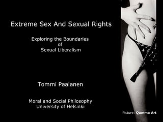 Extreme Sex And Sexual Rights

      Exploring the Boundaries
                  of
          Sexual Liberalism




        Tommi Paalanen


     Moral and Social Philosophy
        University of Helsinki
                                   Picture: Qumma Art
 