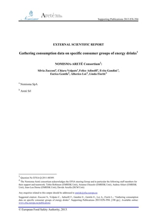 Supporting Publications 2013:EN-394

EXTERNAL SCIENTIFIC REPORT

Gathering consumption data on specific consumer groups of energy drinks 1
NOMISMA-ARETÉ Consortium2:
Silvia Zucconia, Chiara Volpatoa, Felice Adinolfia, Evita Gandini a,
Enrica Gentileb, Alberico Loi b, Linda Fioriti b
a

Nomisma SpA

b

Areté Srl

1

Question No EFSA-Q-2011-00309.

2

The Nomisma-Areté consortium acknowledges the EFSA steering Group and in particular the following staff members for
their support and teamwork: Tobin Robinson (EMRISK Unit), Arianna Chiusolo (EMRISK Unit), Andrea Altieri (EMRISK
Unit), Jean-Lou Dorne (EMRISK Unit), Davide Arcella (DCM Unit).
Any enquiries related to this output should be addressed to emrisk@efsa.europa.eu
Suggested citation: Zucconi S., Volpato C., Adinolfi F., Gandini E., Gentile E., Loi A., Fioriti L.; “Gathering consumption
data on specific consumer groups of energy drinks”. Supporting Publications 2013:EN-394. [190 pp.]. Available online:
www.efsa.europa.eu/publications

© European Food Safety Authority, 2013.

 
