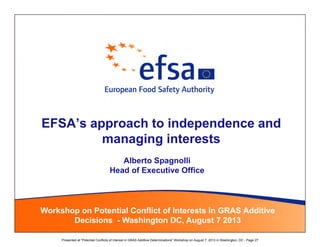 EFSA’s approach to independence and
managing interests
Workshop on Potential Conflict of Interests in GRAS Additive
Decisions - Washington DC, August 7 2013
Alberto Spagnolli
Head of Executive Office
 