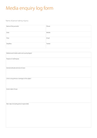 Media enquiry log form
Name of person taking inquiry: 	
	
 
Name of the journalist: Phone:
Date: Mobile:
Time: Email:
Deadline: Twitter:
Media/social media outlet and country/region
Purpose of call/enquiry
General attitude and tone of voice
Links to any previous coverage on the subject
Action taken (if any)
Next steps (including person responsible)
 