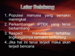 Latar BelakangPopulasi manusia yang semakin meningkatPerkembangan IPTEK yang terus berkembangRespect manusia terhadap lingkungannya semakin berkurangJika hal ini terus terjadi maka akan terjadi bencana