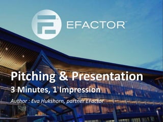 Pitching & Presentation 
3 Minutes, 1 Impression 
Author : Eva Hukshorn, partner EFactor 
 