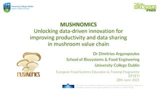 This project has received funding from the European Union's Horizon 2020 research and
innovation programme under grand agreement no 862665 ICT-AGRI-FOOD.
MUSHNOMICS
Unlocking data-driven innovation for
improving productivity and data sharing
in mushroom value chain
Dr Dimitrios Argyropoulos
School of Biosystems & Food Engineering
University College Dublin
European Food Systems Education & Training Programme
(EFSET)
28th June 2021
 