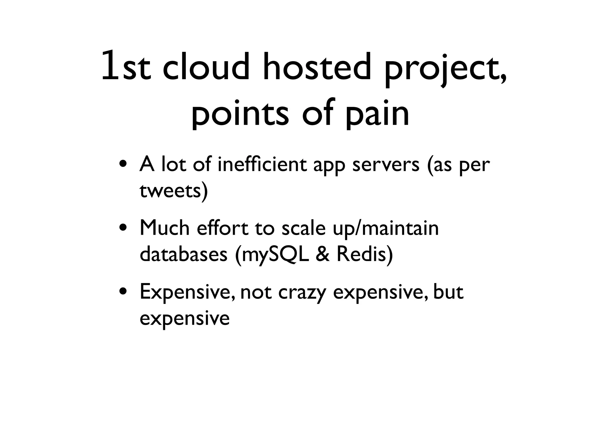 1st cloud hosted project,
      points of pain
 • A lot of inefﬁcient app servers (as per
   tweets)
 • Much effort to scale up/maintain
   databases (mySQL & Redis)
 • Expensive, not crazy expensive, but
   expensive
 